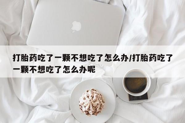 网上打胎药专卖微信打胎药吃了一颗不想吃了怎么办/打胎药吃了一颗不想吃了怎么办呢