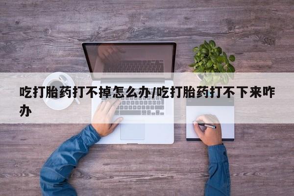 网上打胎药专卖微信吃打胎药打不掉怎么办/吃打胎药打不下来咋办