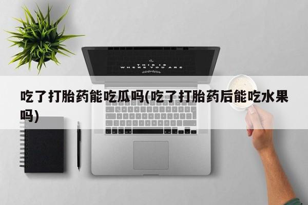 网上打胎药专卖微信吃了打胎药能吃瓜吗(吃了打胎药后能吃水果吗)