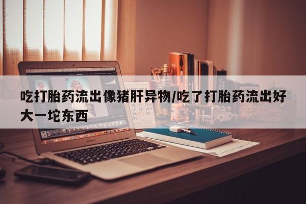 网上打胎药专卖微信吃打胎药流出像猪肝异物/吃了打胎药流出好大一坨东西