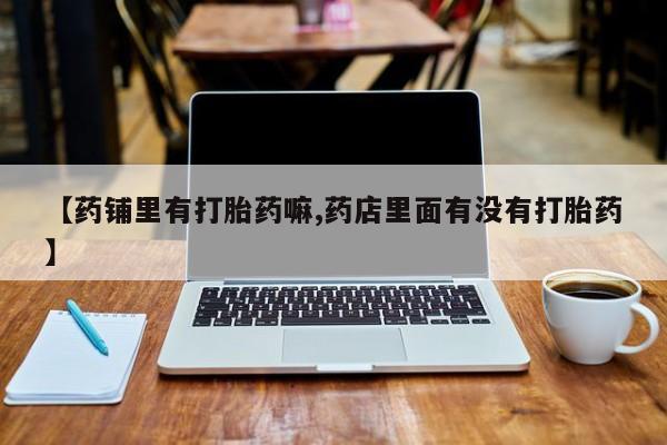 网上打胎药专卖微信【药铺里有打胎药嘛,药店里面有没有打胎药】