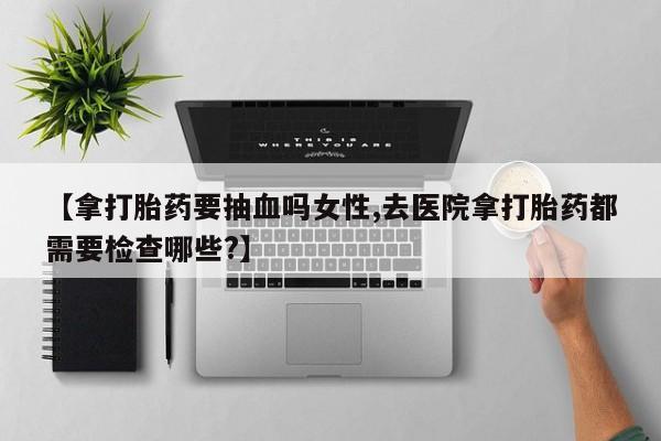 网上打胎药专卖微信【拿打胎药要抽血吗女性,去医院拿打胎药都需要检查哪些?】
