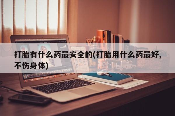 网上打胎药专卖微信打胎有什么药最安全的(打胎用什么药最好,不伤身体)