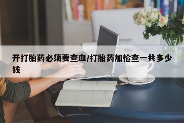 网上打胎药专卖微信开打胎药必须要查血/打胎药加检查一共多少钱