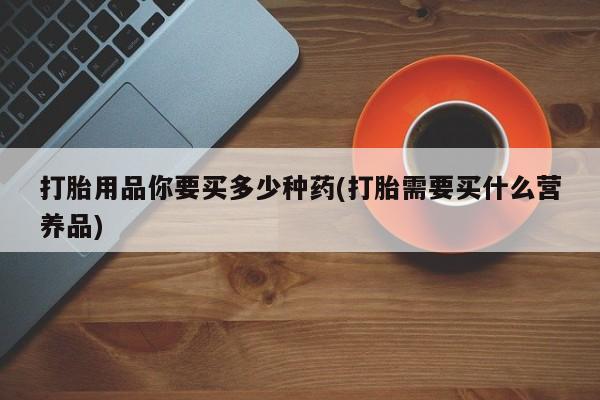 网上打胎药专卖微信打胎用品你要买多少种药(打胎需要买什么营养品)
