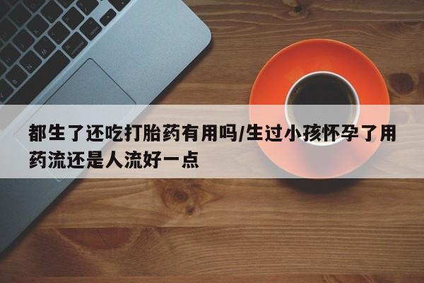 网上打胎药专卖微信都生了还吃打胎药有用吗/生过小孩怀孕了用药流还是人流好一点