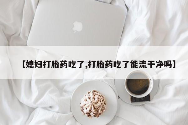 网上打胎药专卖微信【媳妇打胎药吃了,打胎药吃了能流干净吗】