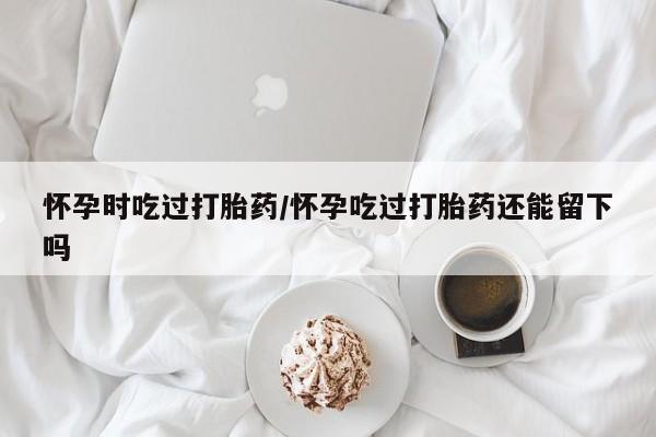 网上打胎药专卖微信怀孕时吃过打胎药/怀孕吃过打胎药还能留下吗