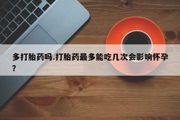 网上打胎药专卖微信多打胎药吗.打胎药最多能吃几次会影响怀孕？