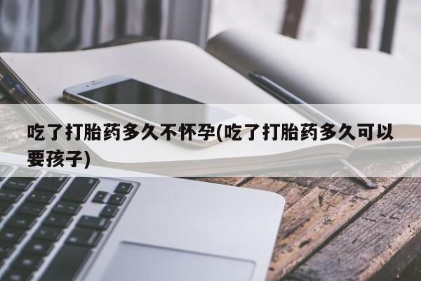 网上打胎药专卖微信吃了打胎药多久不怀孕(吃了打胎药多久可以要孩子)