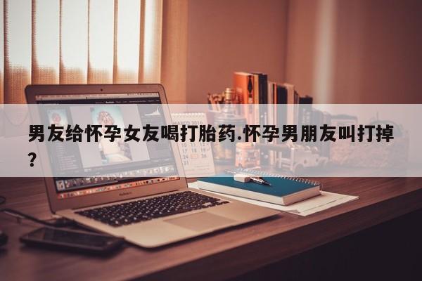 网上打胎药专卖微信男友给怀孕女友喝打胎药.怀孕男朋友叫打掉？
