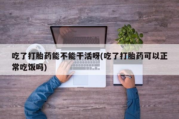 网上打胎药专卖微信吃了打胎药能不能干活呀(吃了打胎药可以正常吃饭吗)