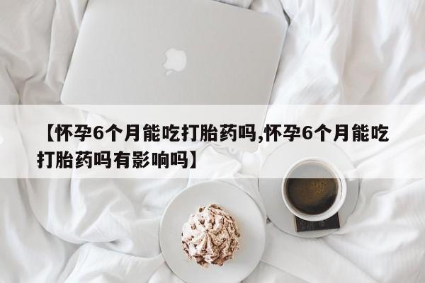 网上打胎药专卖微信【怀孕6个月能吃打胎药吗,怀孕6个月能吃打胎药吗有影响吗】