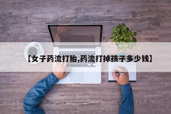网上打胎药专卖微信【女子药流打胎,药流打掉孩子多少钱】