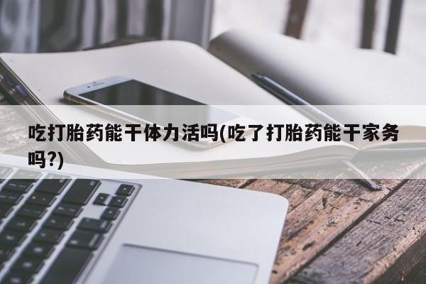 网上打胎药专卖微信吃打胎药能干体力活吗(吃了打胎药能干家务吗?)