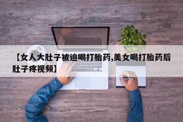 网上打胎药专卖微信【女人大肚子被迫喝打胎药,美女喝打胎药后肚子疼视频】