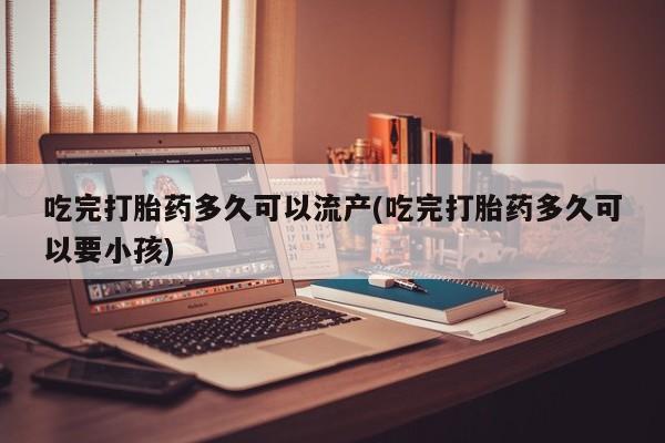 网上打胎药专卖微信吃完打胎药多久可以流产(吃完打胎药多久可以要小孩)