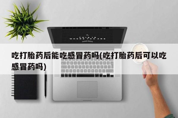 网上打胎药专卖微信吃打胎药后能吃感冒药吗(吃打胎药后可以吃感冒药吗)