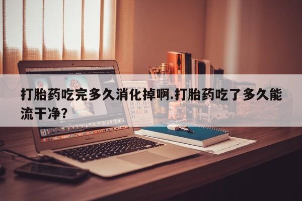 网上打胎药专卖微信打胎药吃完多久消化掉啊.打胎药吃了多久能流干净？