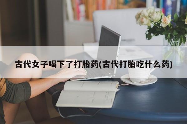 网上打胎药专卖微信古代女子喝下了打胎药(古代打胎吃什么药)