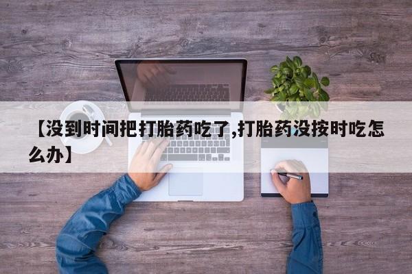 网上打胎药专卖微信【没到时间把打胎药吃了,打胎药没按时吃怎么办】