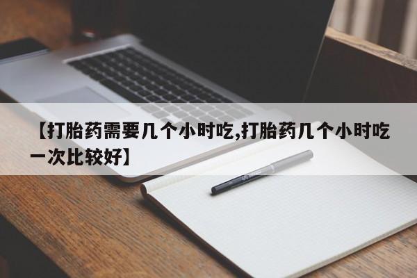 网上打胎药专卖微信【打胎药需要几个小时吃,打胎药几个小时吃一次比较好】