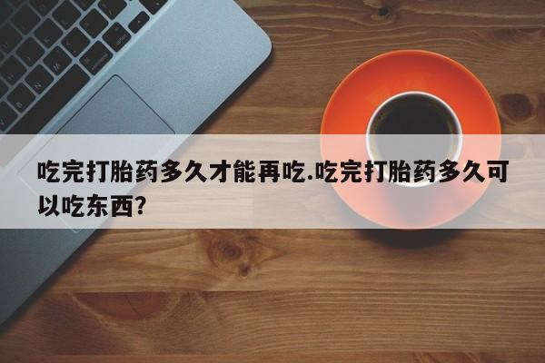 网上打胎药专卖微信吃完打胎药多久才能再吃.吃完打胎药多久可以吃东西？