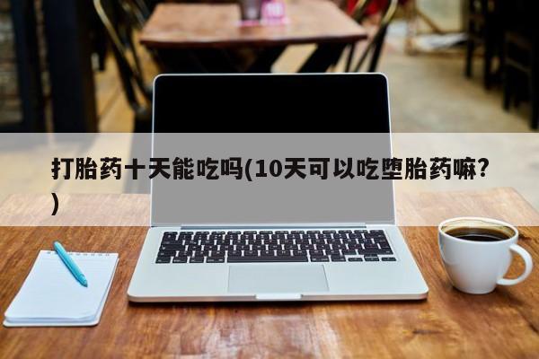 网上打胎药专卖微信打胎药十天能吃吗(10天可以吃堕胎药嘛?)