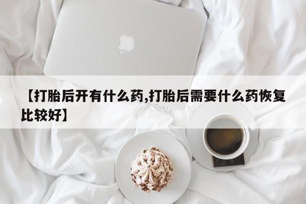 网上打胎药专卖微信【打胎后开有什么药,打胎后需要什么药恢复比较好】