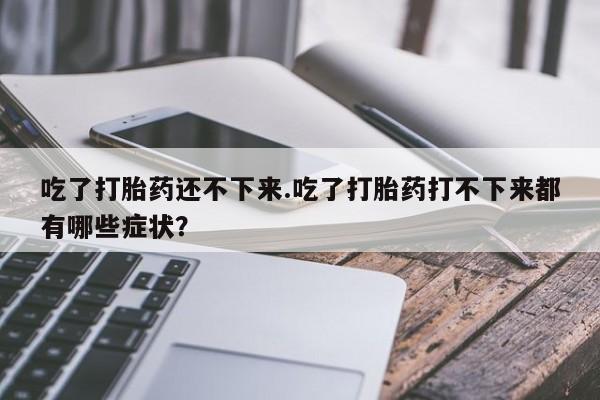 网上打胎药专卖微信吃了打胎药还不下来.吃了打胎药打不下来都有哪些症状？
