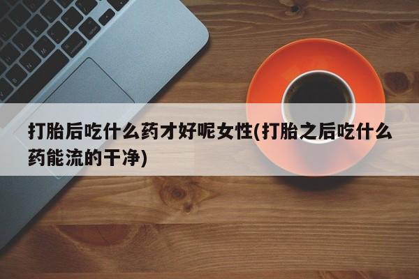 网上打胎药专卖微信打胎后吃什么药才好呢女性(打胎之后吃什么药能流的干净)