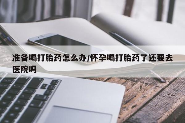 网上打胎药专卖微信准备喝打胎药怎么办/怀孕喝打胎药了还要去医院吗