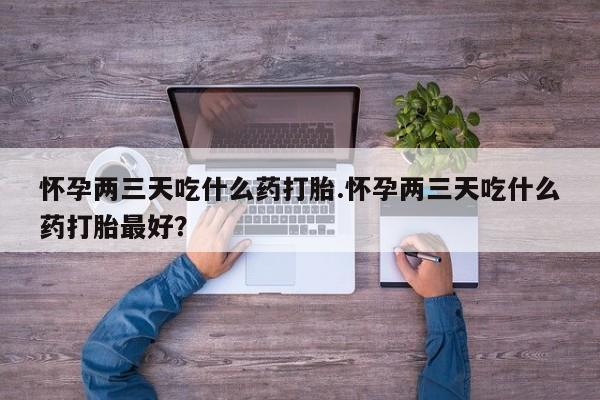 网上打胎药专卖微信怀孕两三天吃什么药打胎.怀孕两三天吃什么药打胎最好？
