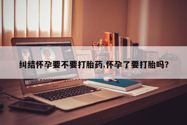 网上打胎药专卖微信纠结怀孕要不要打胎药.怀孕了要打胎吗？