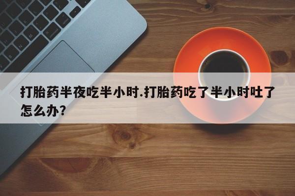 网上打胎药专卖微信打胎药半夜吃半小时.打胎药吃了半小时吐了怎么办？