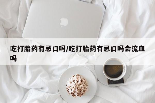 网上打胎药专卖微信吃打胎药有忌口吗/吃打胎药有忌口吗会流血吗