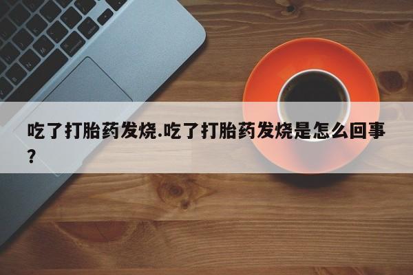 网上打胎药专卖微信吃了打胎药发烧.吃了打胎药发烧是怎么回事？