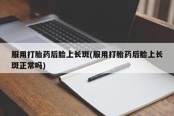 网上打胎药专卖微信服用打胎药后脸上长斑(服用打胎药后脸上长斑正常吗)