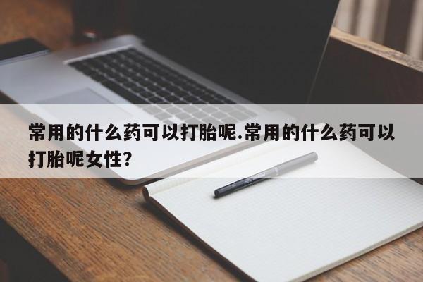 网上打胎药专卖微信常用的什么药可以打胎呢.常用的什么药可以打胎呢女性？