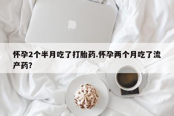 网上打胎药专卖微信怀孕2个半月吃了打胎药.怀孕两个月吃了流产药？