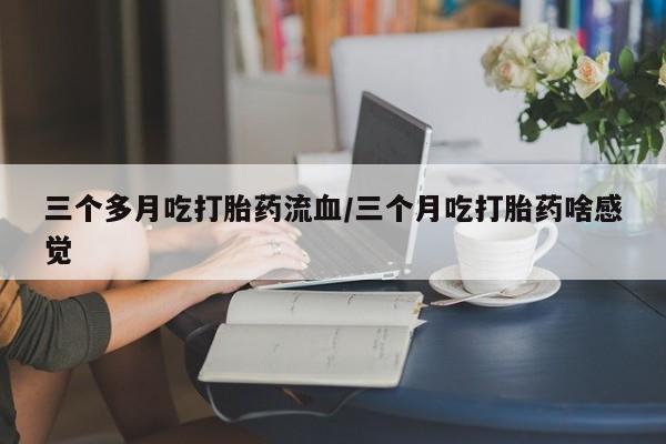 网上打胎药专卖微信三个多月吃打胎药流血/三个月吃打胎药啥感觉
