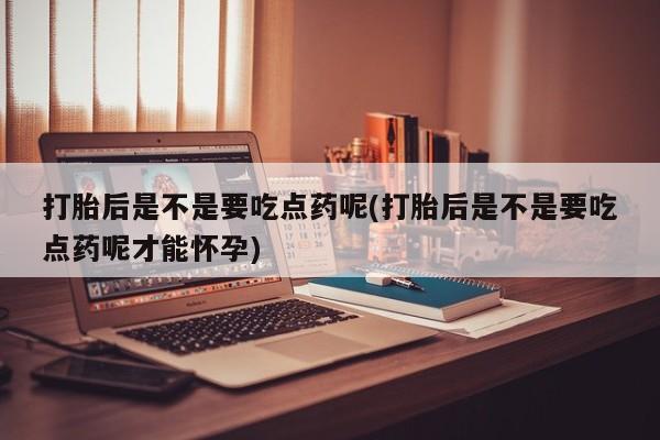 网上打胎药专卖微信打胎后是不是要吃点药呢(打胎后是不是要吃点药呢才能怀孕)