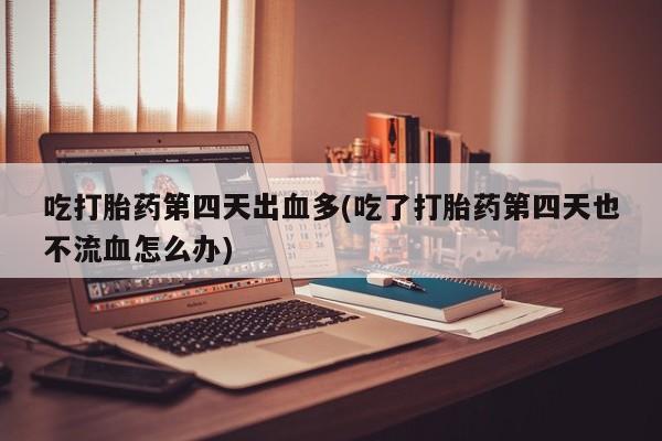 网上打胎药专卖微信吃打胎药第四天出血多(吃了打胎药第四天也不流血怎么办)
