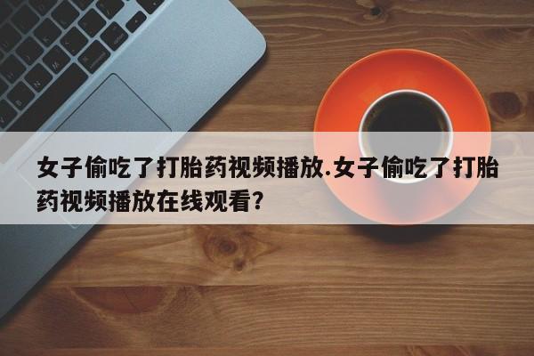 网上打胎药专卖微信女子偷吃了打胎药视频播放.女子偷吃了打胎药视频播放在线观看?