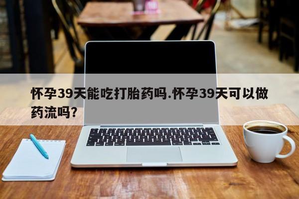 网上打胎药专卖微信怀孕39天能吃打胎药吗.怀孕39天可以做药流吗？
