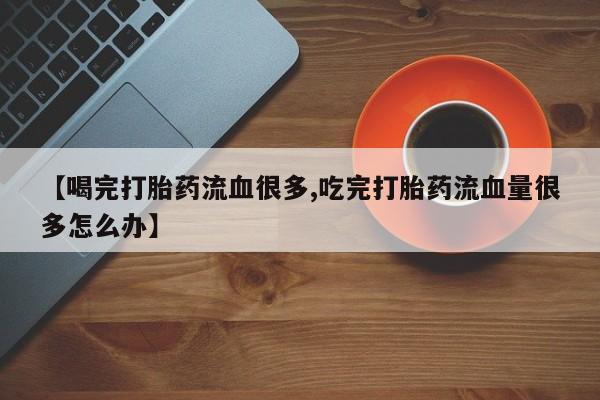 网上打胎药专卖微信【喝完打胎药流血很多,吃完打胎药流血量很多怎么办】