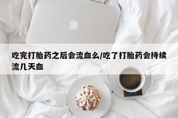 网上打胎药专卖微信吃完打胎药之后会流血么/吃了打胎药会持续流几天血