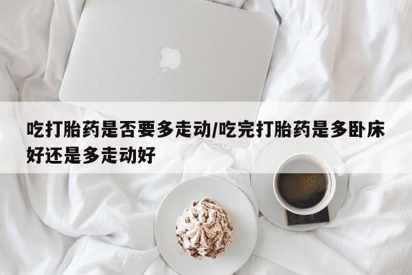 网上打胎药专卖微信吃打胎药是否要多走动/吃完打胎药是多卧床好还是多走动好