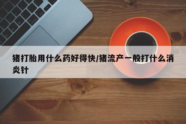 网上打胎药专卖微信猪打胎用什么药好得快/猪流产一般打什么消炎针