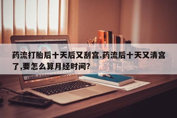 网上打胎药专卖微信药流打胎后十天后又刮宫.药流后十天又清宫了,要怎么算月经时间？